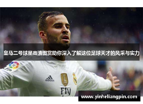 皇马二号球星高清图赏助你深入了解这位足球天才的风采与实力